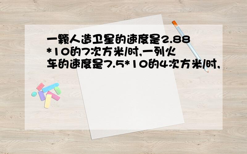 一颗人造卫星的速度是2.88*10的7次方米/时,一列火车的速度是7.5*10的4次方米/时,