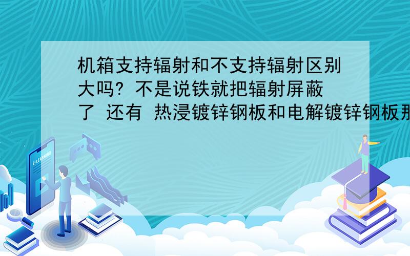 机箱支持辐射和不支持辐射区别大吗? 不是说铁就把辐射屏蔽了 还有 热浸镀锌钢板和电解镀锌钢板那个好