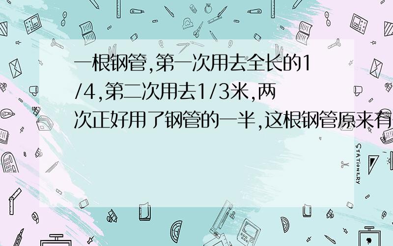 一根钢管,第一次用去全长的1/4,第二次用去1/3米,两次正好用了钢管的一半,这根钢管原来有多少米?