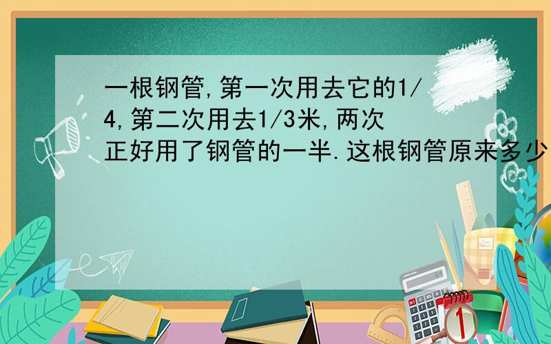 一根钢管,第一次用去它的1/4,第二次用去1/3米,两次正好用了钢管的一半.这根钢管原来多少米?（要说清楚为什么这样做.