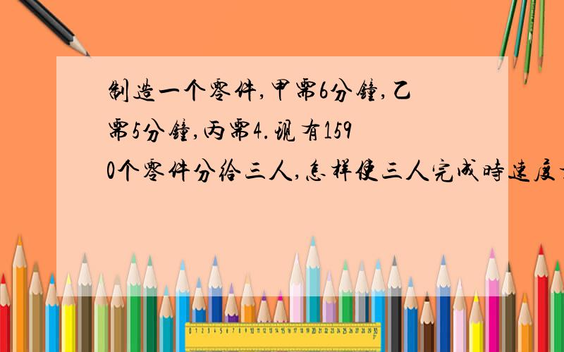 制造一个零件,甲需6分钟,乙需5分钟,丙需4.现有1590个零件分给三人,怎样使三人完成时速度相同