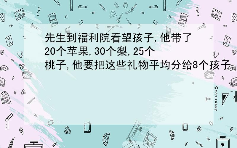 先生到福利院看望孩子,他带了20个苹果,30个梨,25个桃子,他要把这些礼物平均分给8个孩子,怎么分