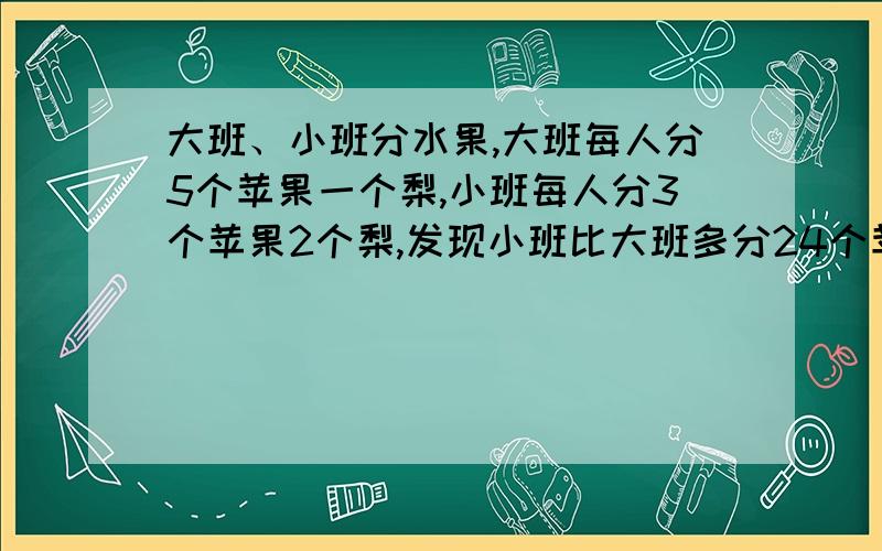 大班、小班分水果,大班每人分5个苹果一个梨,小班每人分3个苹果2个梨,发现小班比大班多分24个苹果.