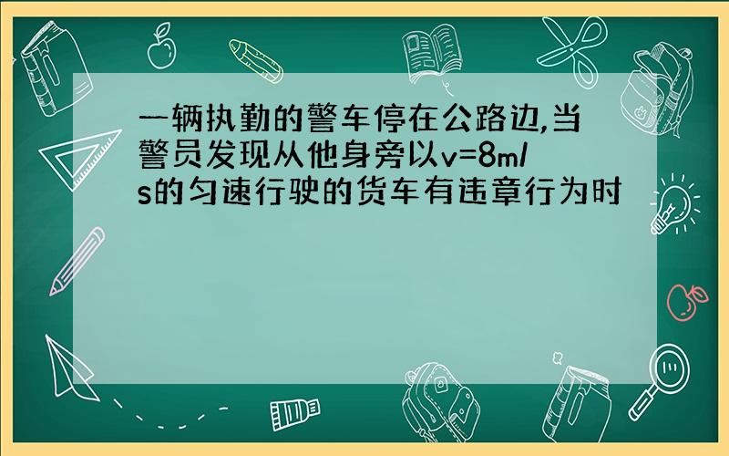 一辆执勤的警车停在公路边,当警员发现从他身旁以v=8m/s的匀速行驶的货车有违章行为时