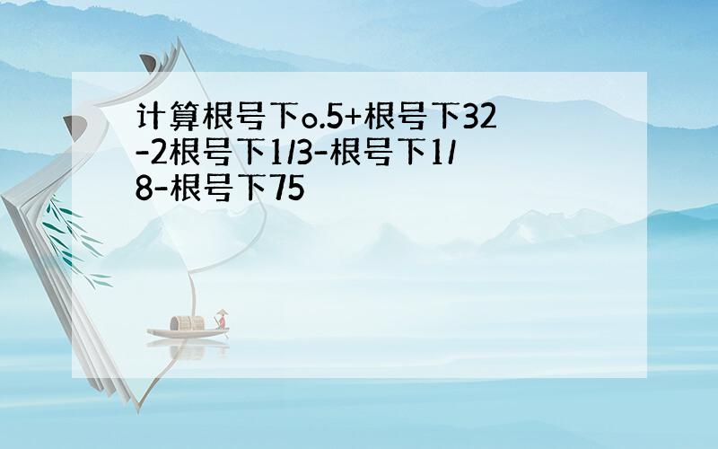 计算根号下o.5+根号下32-2根号下1/3-根号下1/8-根号下75