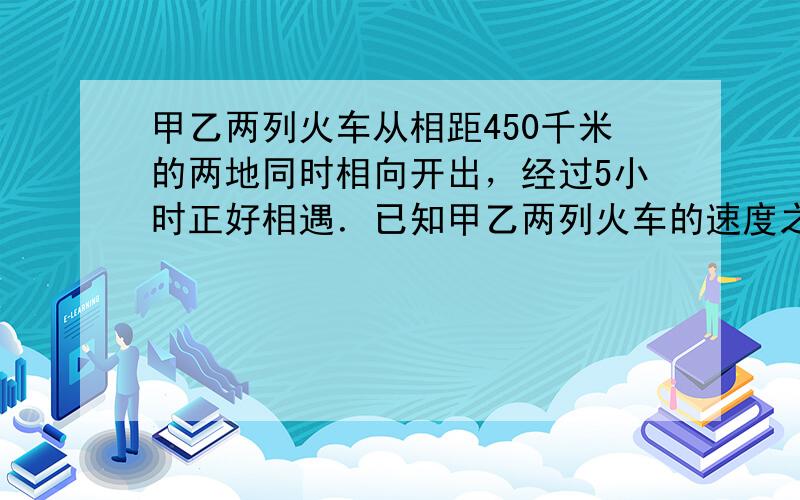 甲乙两列火车从相距450千米的两地同时相向开出，经过5小时正好相遇．已知甲乙两列火车的速度之比是4：5，两列火车