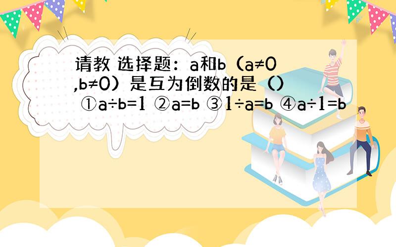 请教 选择题：a和b（a≠0,b≠0）是互为倒数的是（） ①a÷b=1 ②a=b ③1÷a=b ④a÷1=b