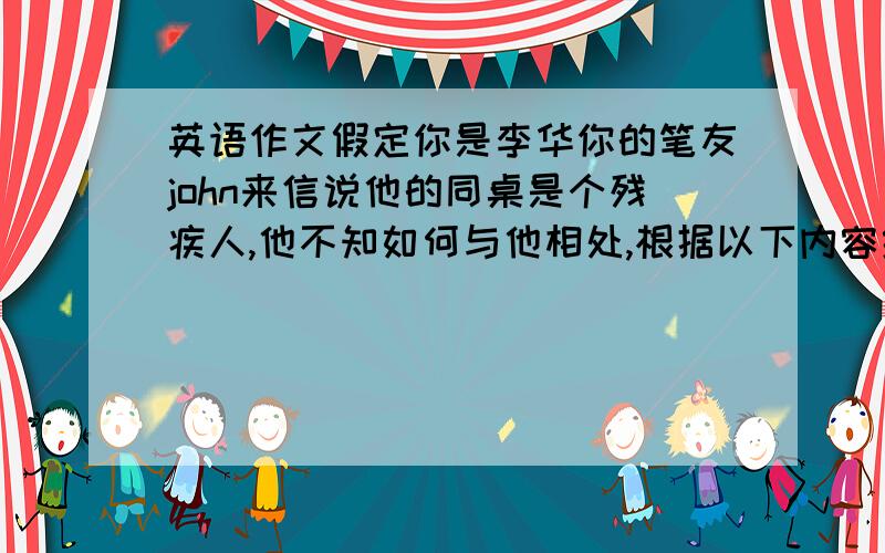 英语作文假定你是李华你的笔友john来信说他的同桌是个残疾人,他不知如何与他相处,根据以下内容给他回信.1.平等对待、尊