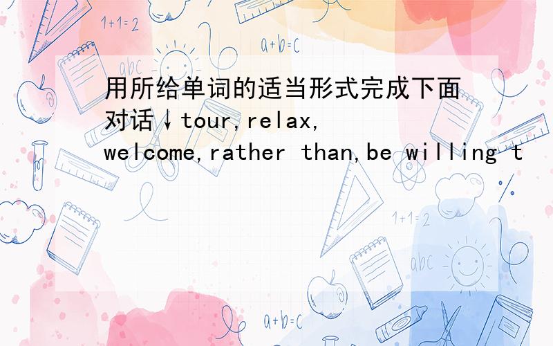 用所给单词的适当形式完成下面对话↓tour,relax,welcome,rather than,be willing t