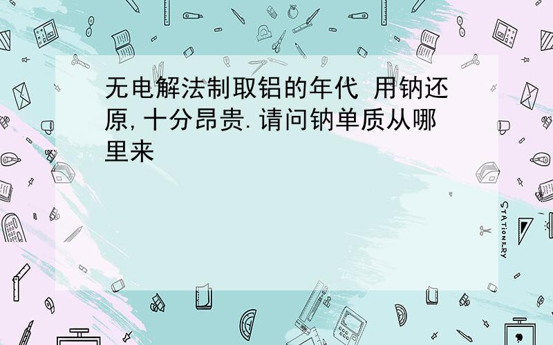 无电解法制取铝的年代 用钠还原,十分昂贵.请问钠单质从哪里来