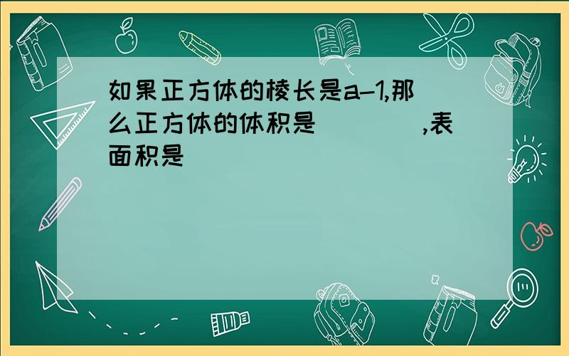 如果正方体的棱长是a-1,那么正方体的体积是____,表面积是_______