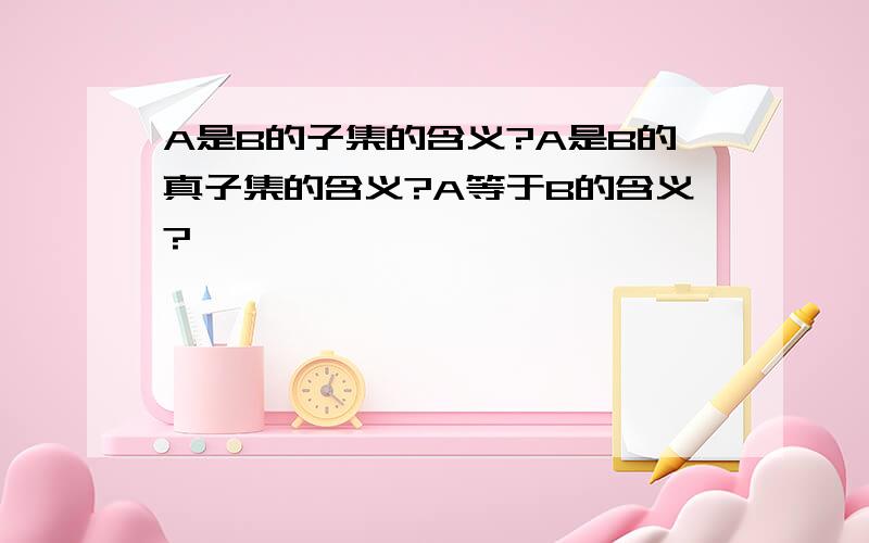 A是B的子集的含义?A是B的真子集的含义?A等于B的含义?