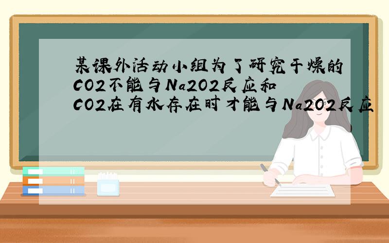 某课外活动小组为了研究干燥的CO2不能与Na2O2反应和CO2在有水存在时才能与Na2O2反应