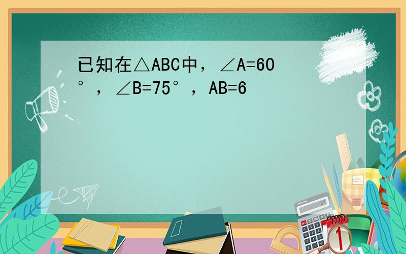 已知在△ABC中，∠A=60°，∠B=75°，AB=6