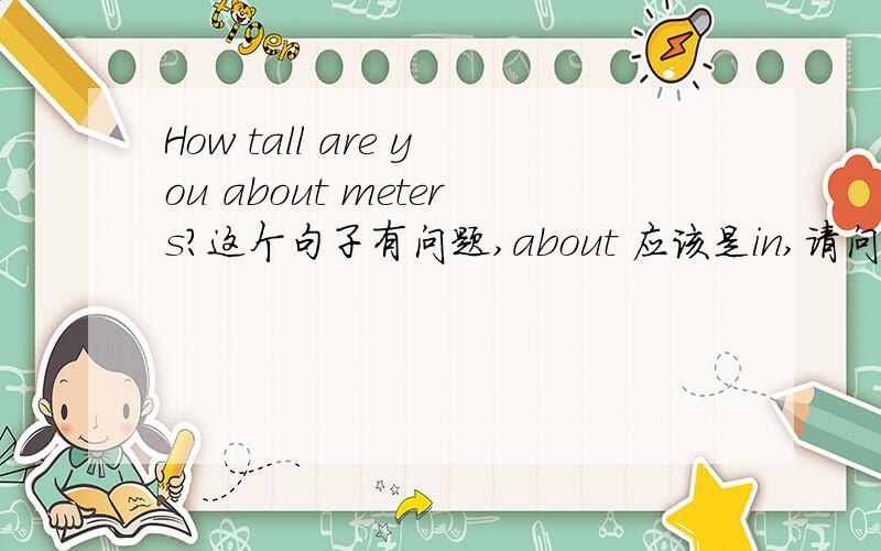 How tall are you about meters?这个句子有问题,about 应该是in,请问道理是什么?