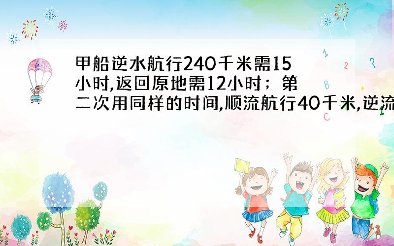 甲船逆水航行240千米需15小时,返回原地需12小时；第二次用同样的时间,顺流航行40千米,逆流航行28千米.求这只小船