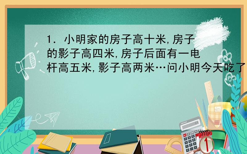 1．小明家的房子高十米,房子的影子高四米,房子后面有一电杆高五米,影子高两米…问小明今天吃了几碗饭?