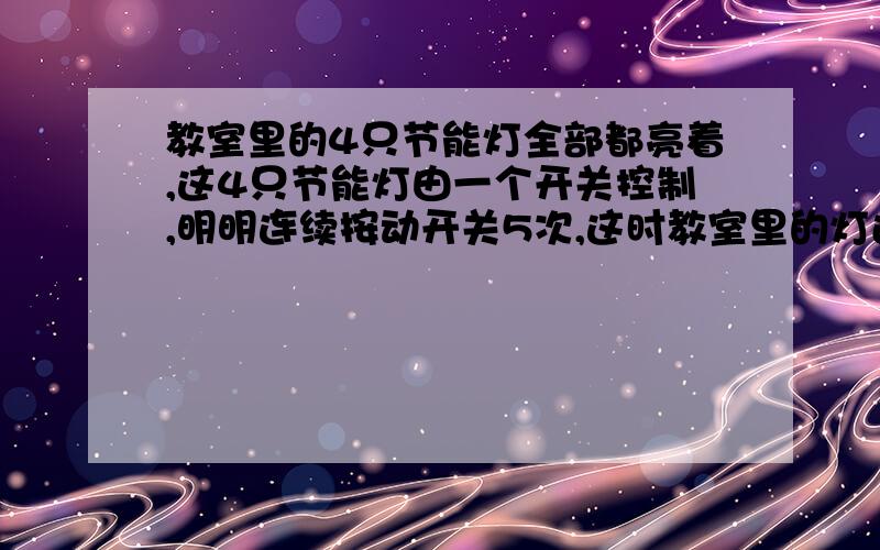 教室里的4只节能灯全部都亮着,这4只节能灯由一个开关控制,明明连续按动开关5次,这时教室里的灯还亮着吗