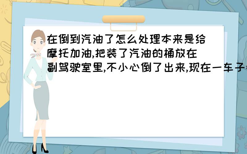 在倒到汽油了怎么处理本来是给摩托加油,把装了汽油的桶放在副驾驶室里,不小心倒了出来,现在一车子都是汽车味,想问问怎么样才