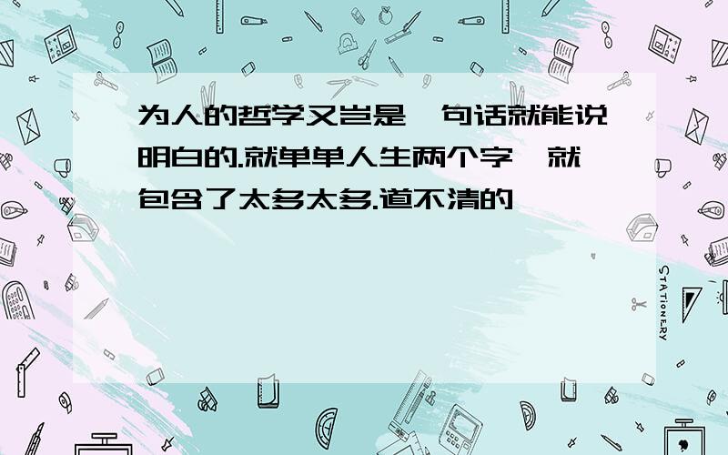 为人的哲学又岂是一句话就能说明白的.就单单人生两个字,就包含了太多太多.道不清的……