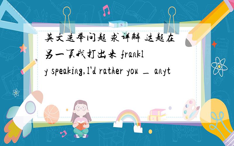 英文选举问题 求详解 这题在另一页我打出来 frankly speaking,l'd rather you _ anyt