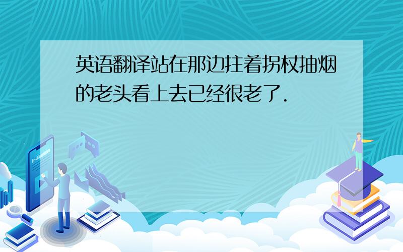 英语翻译站在那边拄着拐杖抽烟的老头看上去已经很老了.