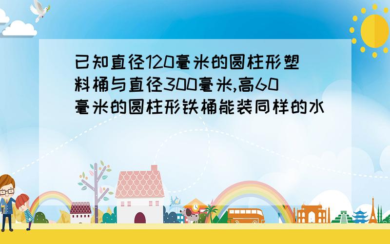 已知直径120毫米的圆柱形塑料桶与直径300毫米,高60毫米的圆柱形铁桶能装同样的水