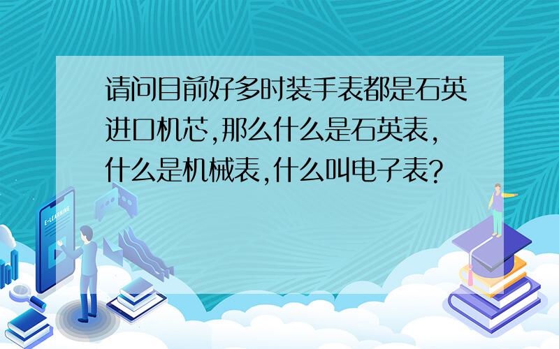 请问目前好多时装手表都是石英进口机芯,那么什么是石英表,什么是机械表,什么叫电子表?