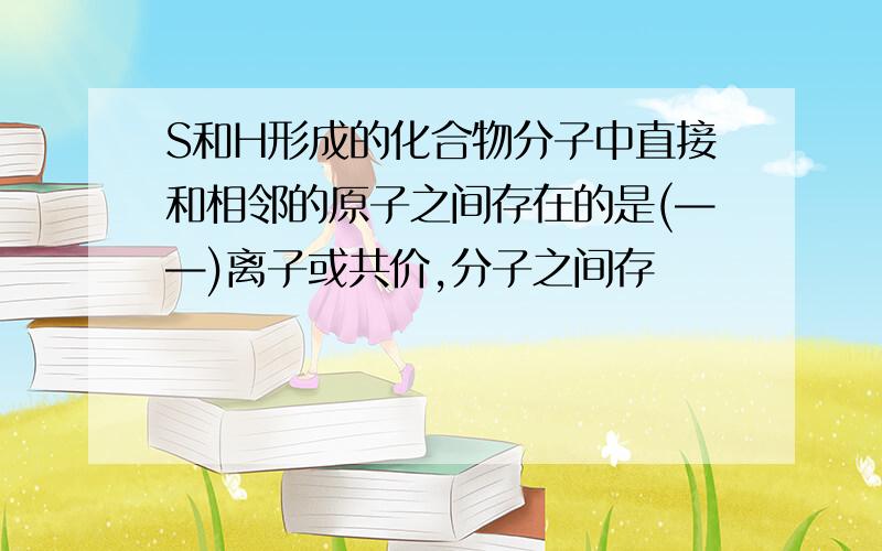 S和H形成的化合物分子中直接和相邻的原子之间存在的是(——)离子或共价,分子之间存