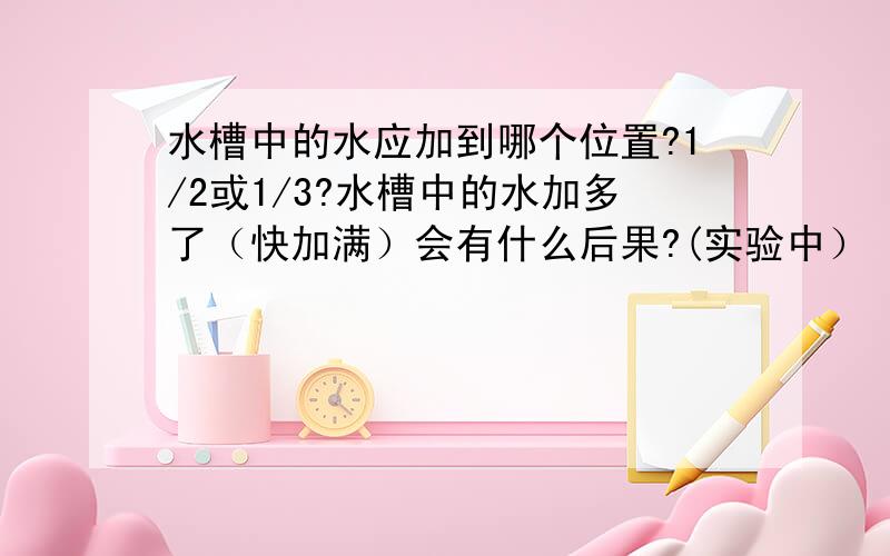 水槽中的水应加到哪个位置?1/2或1/3?水槽中的水加多了（快加满）会有什么后果?(实验中）