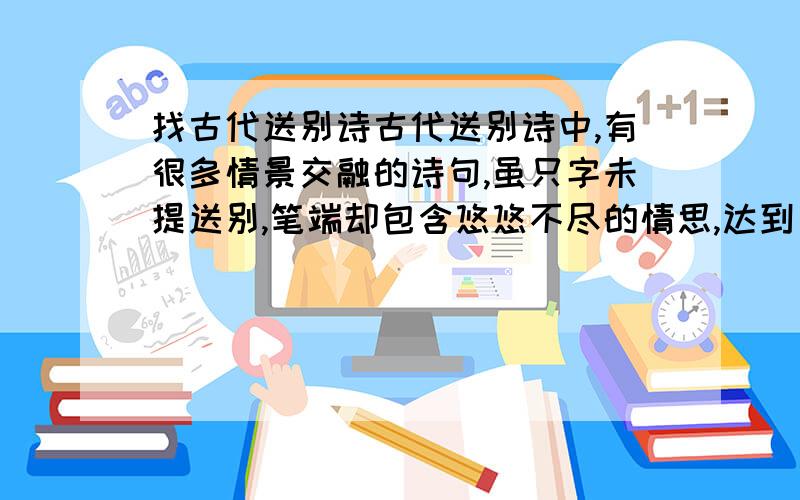 找古代送别诗古代送别诗中,有很多情景交融的诗句,虽只字未提送别,笔端却包含悠悠不尽的情思,达到“无声胜有声”的艺术效果,