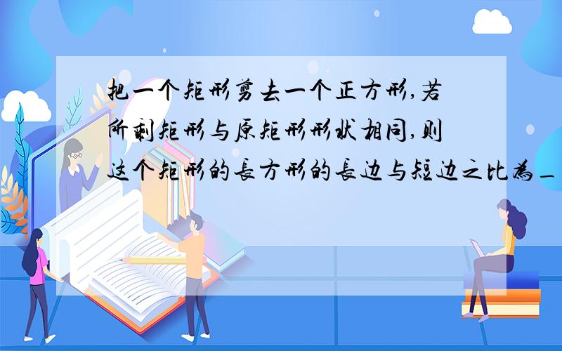 把一个矩形剪去一个正方形,若所剩矩形与原矩形形状相同,则这个矩形的长方形的长边与短边之比为_______?