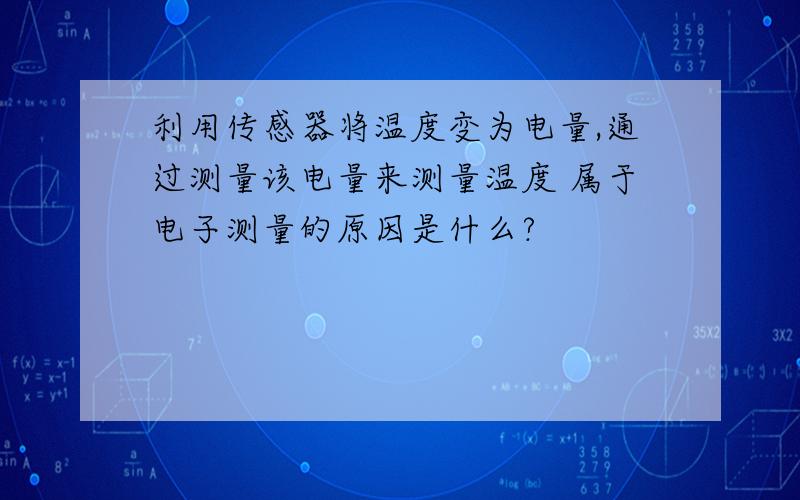 利用传感器将温度变为电量,通过测量该电量来测量温度 属于电子测量的原因是什么?