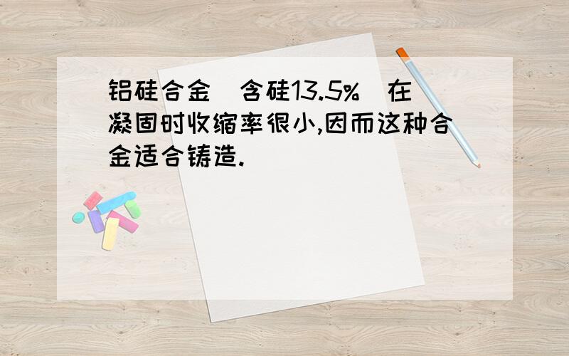 铝硅合金(含硅13.5%)在凝固时收缩率很小,因而这种合金适合铸造.