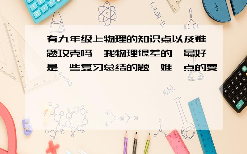 有九年级上物理的知识点以及难题攻克吗,我物理很差的,最好是一些复习总结的题,难一点的要,