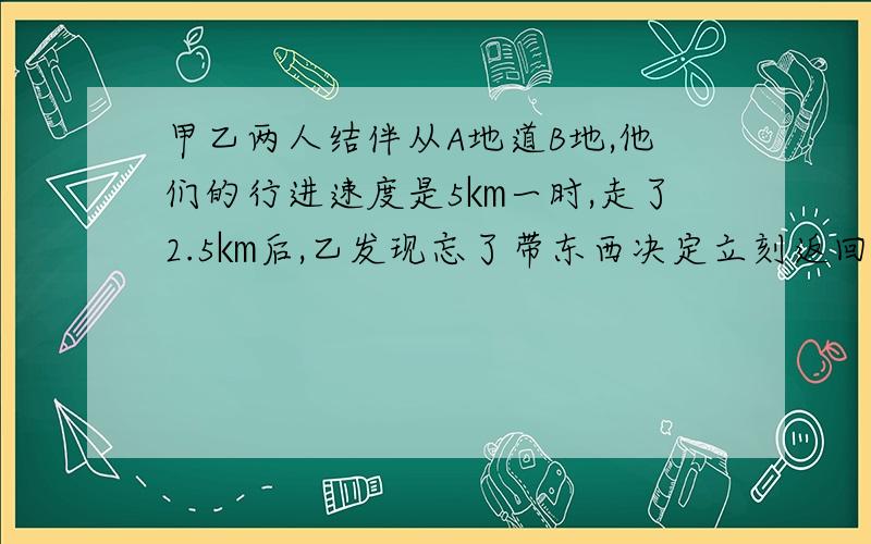 甲乙两人结伴从A地道B地,他们的行进速度是5㎞一时,走了2.5㎞后,乙发现忘了带东西决定立刻返回A地,然后在追赶甲,当乙