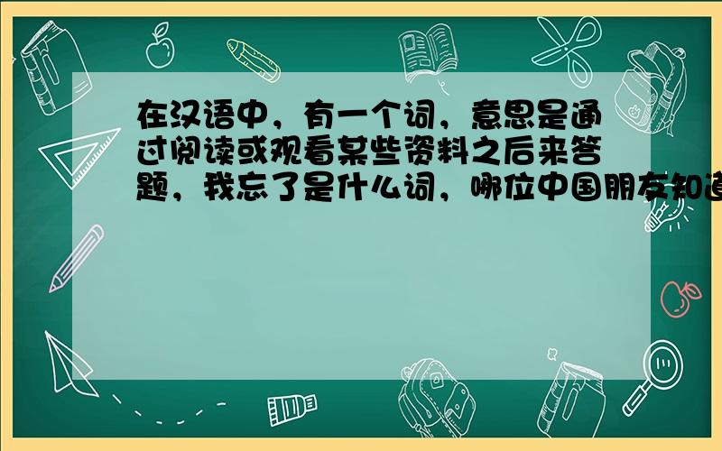 在汉语中，有一个词，意思是通过阅读或观看某些资料之后来答题，我忘了是什么词，哪位中国朋友知道?