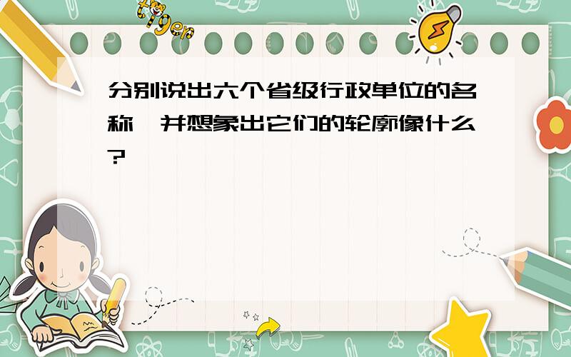 分别说出六个省级行政单位的名称,并想象出它们的轮廓像什么?