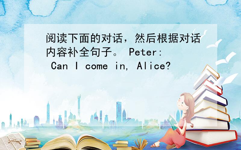 阅读下面的对话，然后根据对话内容补全句子。 Peter: Can I come in, Alice?