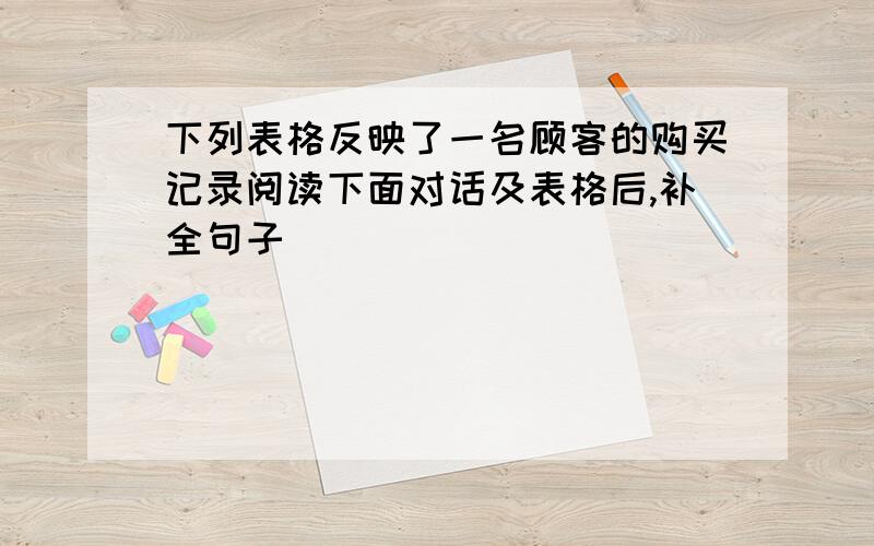 下列表格反映了一名顾客的购买记录阅读下面对话及表格后,补全句子