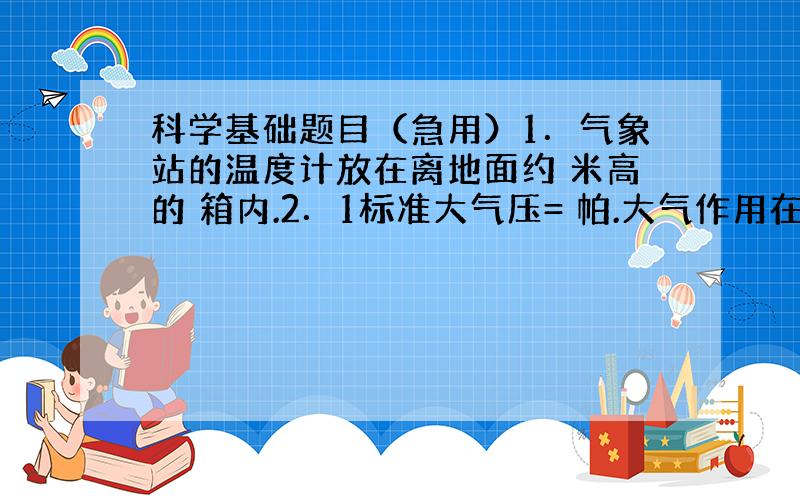 科学基础题目（急用）1．气象站的温度计放在离地面约 米高的 箱内.2．1标准大气压= 帕.大气作用在5厘米2指甲面上的压