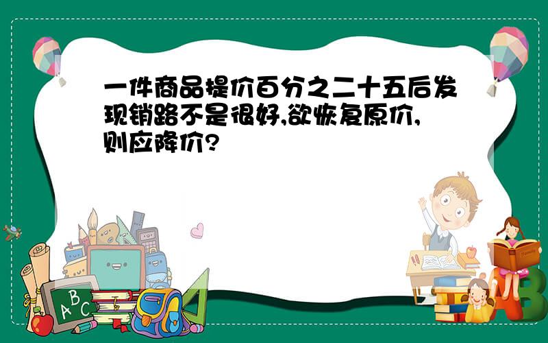 一件商品提价百分之二十五后发现销路不是很好,欲恢复原价,则应降价?