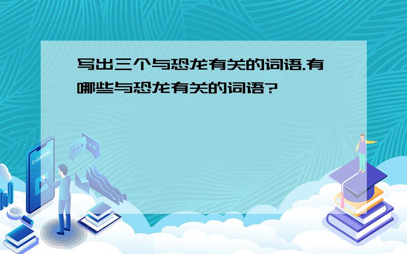 写出三个与恐龙有关的词语.有哪些与恐龙有关的词语?