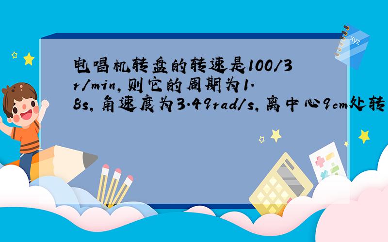 电唱机转盘的转速是100/3r/min,则它的周期为1.8s,角速度为3.49rad/s,离中心9cm处转动的线速度大小