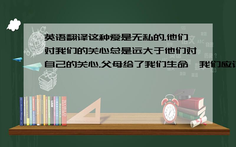 英语翻译这种爱是无私的.他们对我们的关心总是远大于他们对自己的关心.父母给了我们生命,我们应该付出一生来感激他们.