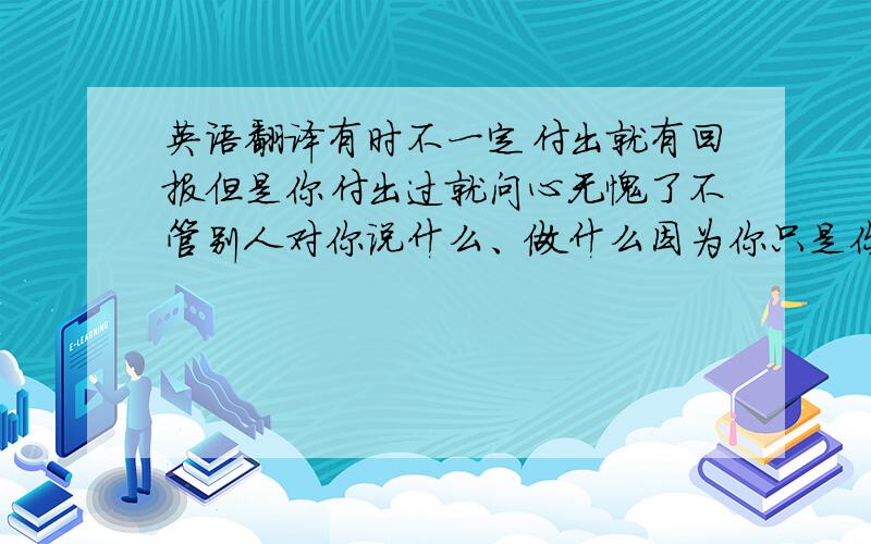 英语翻译有时不一定付出就有回报但是你付出过就问心无愧了不管别人对你说什么、做什么因为你只是你自己