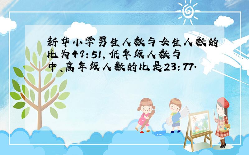 新华小学男生人数与女生人数的比为49：51,低年级人数与中、高年级人数的比是23：77.