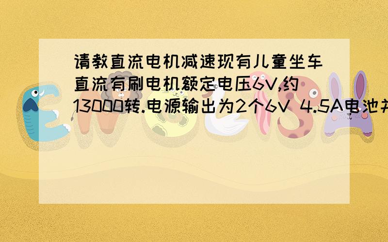 请教直流电机减速现有儿童坐车直流有刷电机额定电压6V,约13000转.电源输出为2个6V 4.5A电池并联输出6V 9.