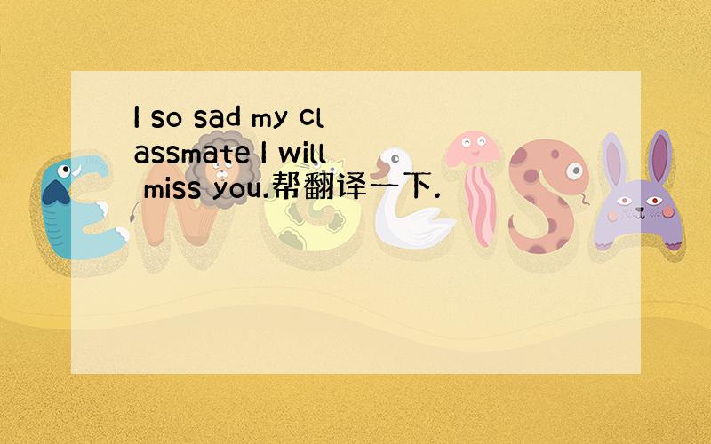 I so sad my classmate I will miss you.帮翻译一下.