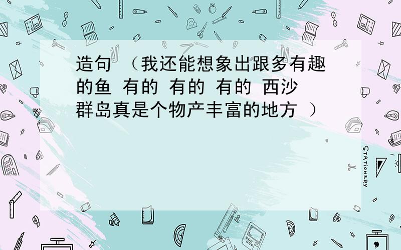 造句 （我还能想象出跟多有趣的鱼 有的 有的 有的 西沙群岛真是个物产丰富的地方 ）